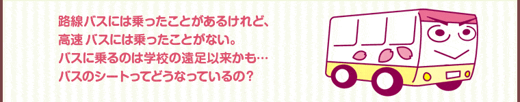 路線バスには乗ったことがあるけれど、高速バスには乗ったことがない。バスに乗るのは学校の遠足以来かも･･･バスのシートってどうなっているの？