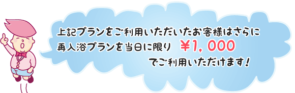 上記プランをご利用いただいたお客様はさらに再入浴プランを当日に限り￥1，000でご利用いただけます！